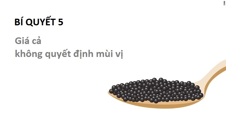 Đừng quá chú ý tới giá: Thực ra, vị ngon của trứng cá không phụ thuộc vào giá cả. Các loại đắt nhất thường là do độ quý hiếm. Petrossian cho biết: “Quan trọng nhất là vấn đề mùi vị. Mà mỗi loại lại có một vị khác nhau”.
